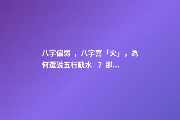 八字偏弱，八字喜「火」，為何還說五行缺水？那補水，還是補火？ 八字喜火 五行缺水。。求解釋
